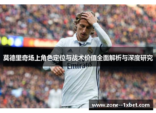 莫德里奇场上角色定位与战术价值全面解析与深度研究