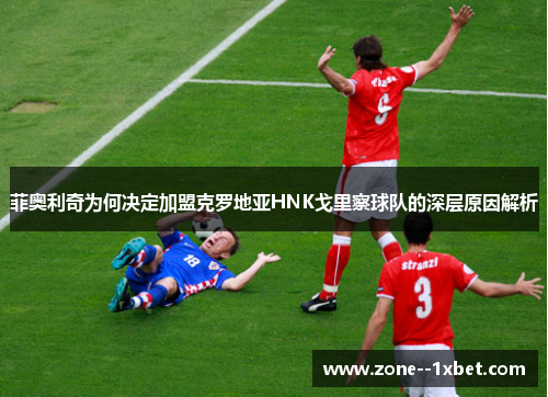 菲奥利奇为何决定加盟克罗地亚HNK戈里察球队的深层原因解析 菲奥利奇为何决定加盟克罗地亚HNK戈里察球队的深层原因解析