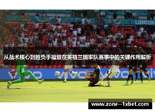 从战术核心到胜负手福登在英格兰国家队赛事中的关键作用解析