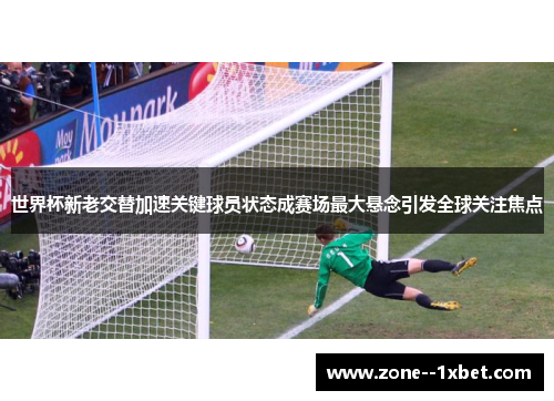 世界杯新老交替加速关键球员状态成赛场最大悬念引发全球关注焦点 世界杯新老交替加速关键球员状态成赛场最大悬念引发全球关注焦点