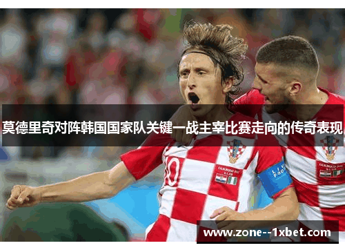 莫德里奇对阵韩国国家队关键一战主宰比赛走向的传奇表现 莫德里奇对阵韩国国家队关键一战主宰比赛走向的传奇表现