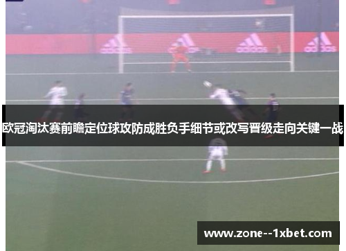 欧冠淘汰赛前瞻定位球攻防成胜负手细节或改写晋级走向关键一战