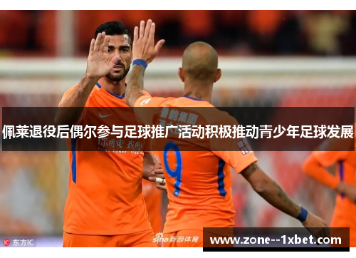 佩莱退役后偶尔参与足球推广活动积极推动青少年足球发展
